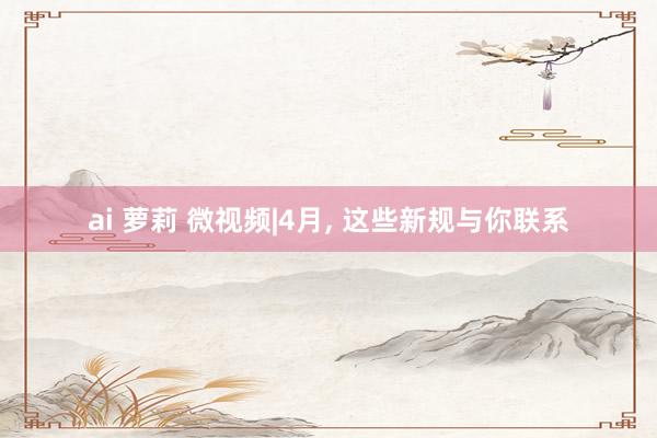 ai 萝莉 微视频|4月, 这些新规与你联系