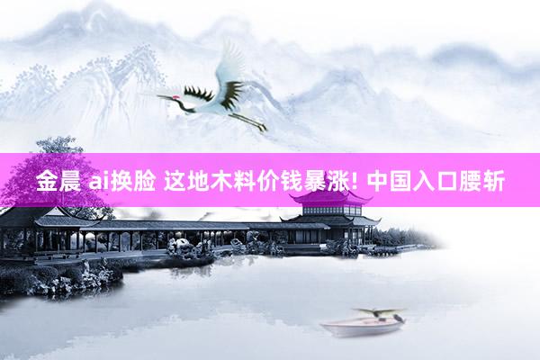 金晨 ai换脸 这地木料价钱暴涨! 中国入口腰斩