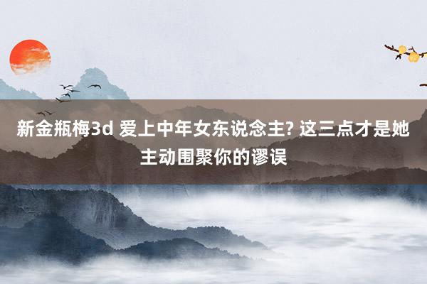新金瓶梅3d 爱上中年女东说念主? 这三点才是她主动围聚你的谬误