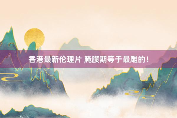 香港最新伦理片 腌臜期等于最雕的！