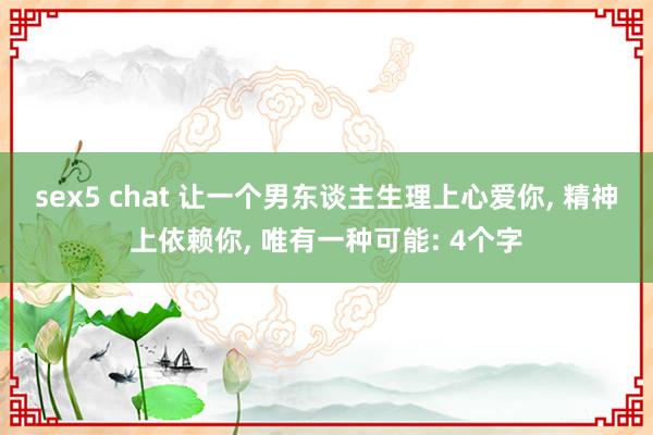 sex5 chat 让一个男东谈主生理上心爱你, 精神上依赖你, 唯有一种可能: 4个字
