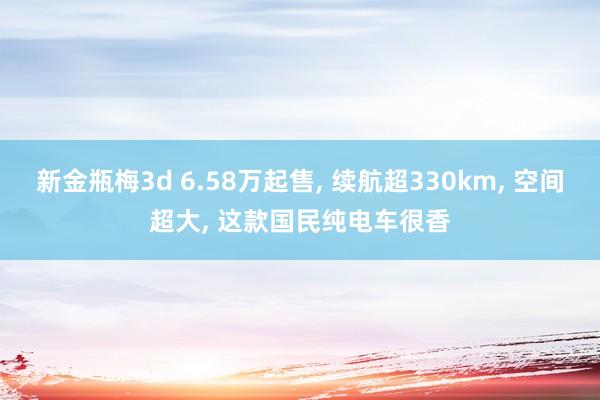 新金瓶梅3d 6.58万起售, 续航超330km, 空间超大, 这款国民纯电车很香