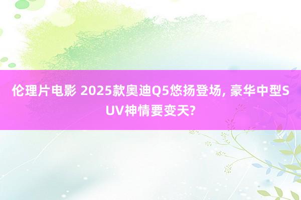 伦理片电影 2025款奥迪Q5悠扬登场, 豪华中型SUV神情要变天?