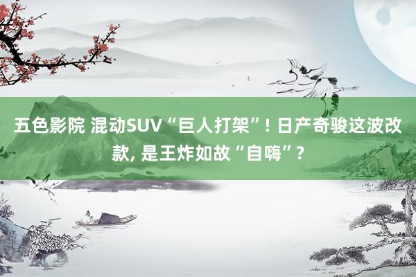 五色影院 混动SUV“巨人打架”! 日产奇骏这波改款, 是王炸如故“自嗨”?